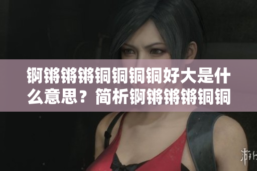 錒鏘鏘鏘銅銅銅銅好大是什么意思？簡(jiǎn)析錒鏘鏘鏘銅銅銅銅含義及文化內(nèi)涵