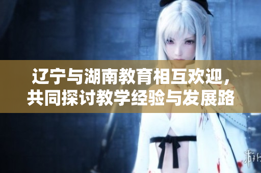 遼寧與湖南教育相互歡迎，共同探討教學經(jīng)驗與發(fā)展路徑