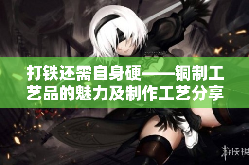 打鐵還需自身硬——銅制工藝品的魅力及制作工藝分享