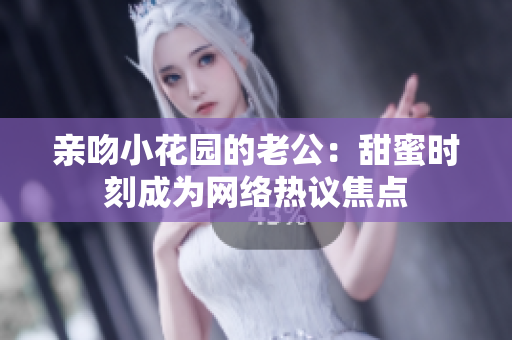 親吻小花園的老公：甜蜜時刻成為網(wǎng)絡熱議焦點