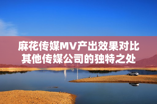 麻花傳媒MV產(chǎn)出效果對比其他傳媒公司的獨(dú)特之處
