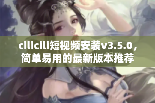 cilicili短視頻安裝v3.5.0，簡單易用的最新版本推薦