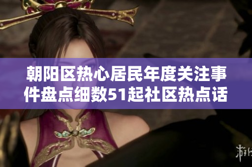 朝陽區(qū)熱心居民年度關注事件盤點細數(shù)51起社區(qū)熱點話題