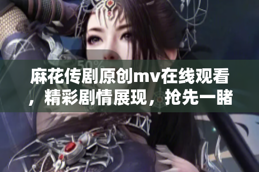 麻花傳劇原創(chuàng)mv在線觀看，精彩劇情展現(xiàn)，搶先一睹原版MV風(fēng)采
