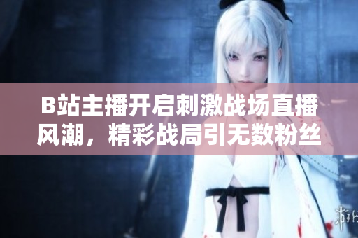 B站主播開啟刺激戰(zhàn)場直播風潮，精彩戰(zhàn)局引無數(shù)粉絲狂熱關注