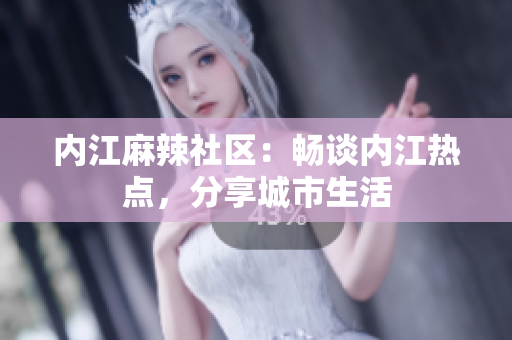 內(nèi)江麻辣社區(qū)：暢談內(nèi)江熱點(diǎn)，分享城市生活