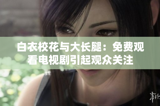 白衣校花與大長腿：免費(fèi)觀看電視劇引起觀眾關(guān)注