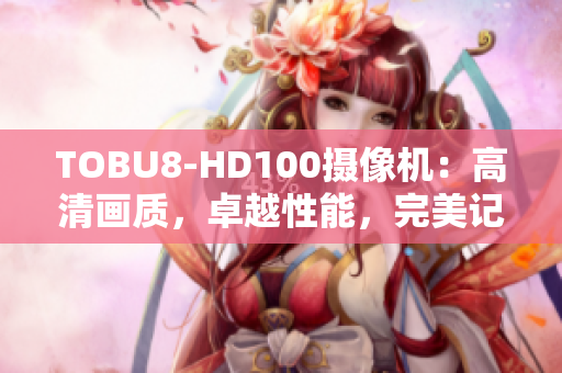TOBU8-HD100攝像機：高清畫質(zhì)，卓越性能，完美記錄每一瞬