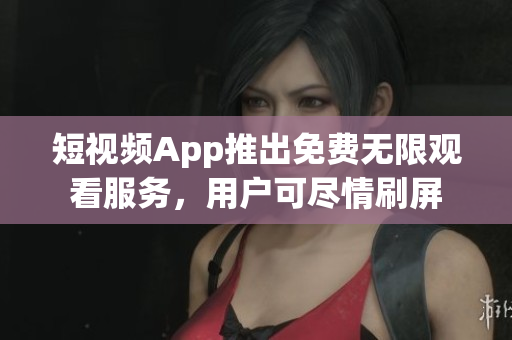 短視頻App推出免費(fèi)無限觀看服務(wù)，用戶可盡情刷屏