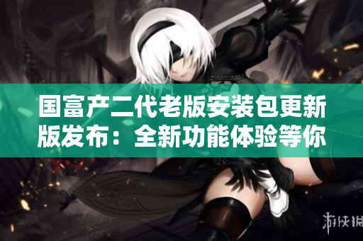 國(guó)富產(chǎn)二代老版安裝包更新版發(fā)布：全新功能體驗(yàn)等你來(lái)！
