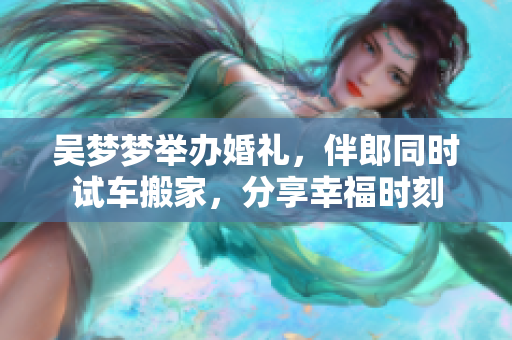 吳夢夢舉辦婚禮，伴郎同時(shí)試車搬家，分享幸福時(shí)刻