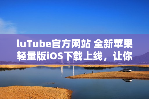luTube官方網(wǎng)站 全新蘋果輕量版iOS下載上線，讓你觸手可及
