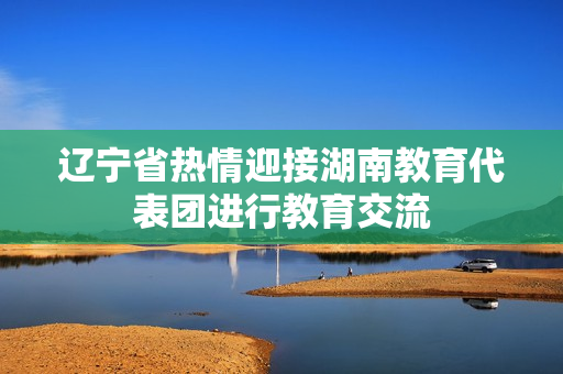 遼寧省熱情迎接湖南教育代表團進行教育交流
