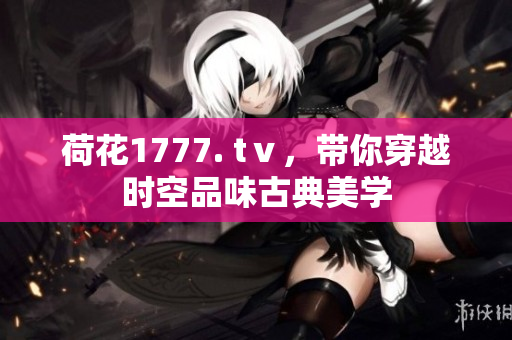 荷花1777. tⅴ，帶你穿越時(shí)空品味古典美學(xué)