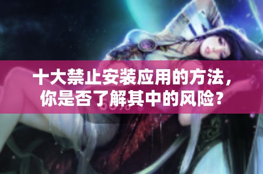 十大禁止安裝應(yīng)用的方法，你是否了解其中的風(fēng)險(xiǎn)？