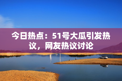 今日熱點：51號大瓜引發(fā)熱議，網(wǎng)友熱議討論
