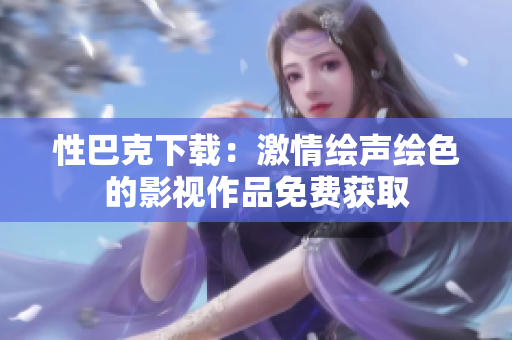 性巴克下載：激情繪聲繪色的影視作品免費(fèi)獲取