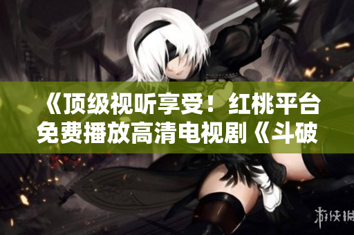 《頂級(jí)視聽(tīng)享受！紅桃平臺(tái)免費(fèi)播放高清電視劇《斗破蒼穹》，精彩內(nèi)容盡在觀賞！》