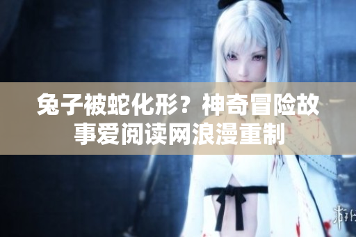 兔子被蛇化形？神奇冒險(xiǎn)故事愛閱讀網(wǎng)浪漫重制