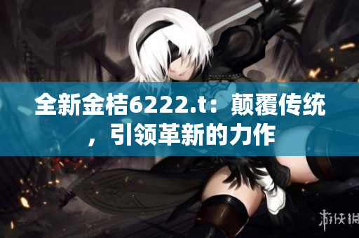 全新金桔6222.t：顛覆傳統(tǒng)，引領(lǐng)革新的力作
