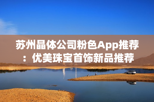 蘇州晶體公司粉色App推薦：優(yōu)美珠寶首飾新品推薦