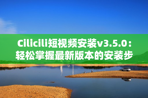 Cilicili短視頻安裝v3.5.0：輕松掌握最新版本的安裝步驟