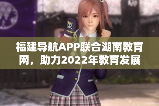 福建導(dǎo)航APP聯(lián)合湖南教育網(wǎng)，助力2022年教育發(fā)展
