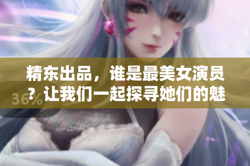 精東出品，誰(shuí)是最美女演員？讓我們一起探尋她們的魅力所在
