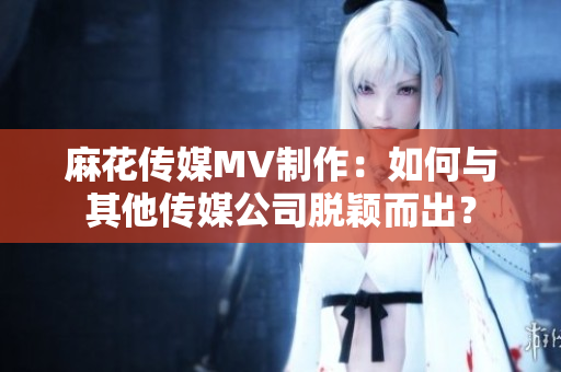 麻花傳媒MV制作：如何與其他傳媒公司脫穎而出？