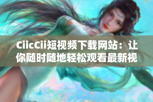 CiicCii短視頻下載網(wǎng)站：讓你隨時(shí)隨地輕松觀看最新視頻