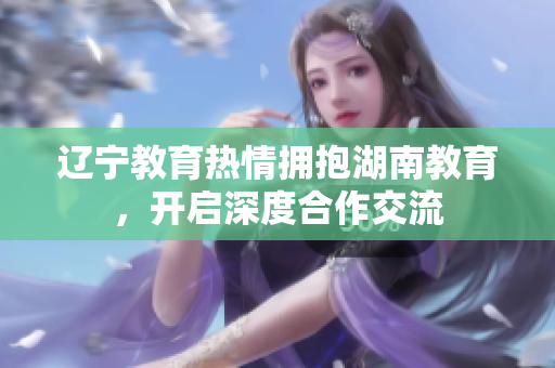 遼寧教育熱情擁抱湖南教育，開(kāi)啟深度合作交流