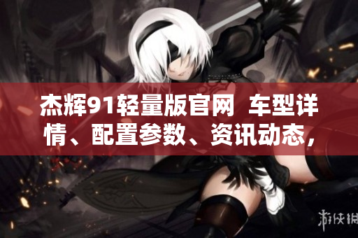 杰輝91輕量版官網  車型詳情、配置參數(shù)、資訊動態(tài)，一網打盡