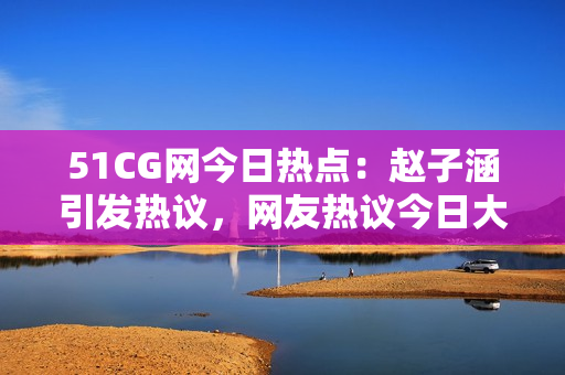 51CG網(wǎng)今日熱點(diǎn)：趙子涵引發(fā)熱議，網(wǎng)友熱議今日大事件