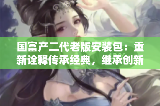 國(guó)富產(chǎn)二代老版安裝包：重新詮釋傳承經(jīng)典，繼承創(chuàng)新者的基因