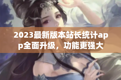 2023最新版本站長統(tǒng)計app全面升級，功能更強大