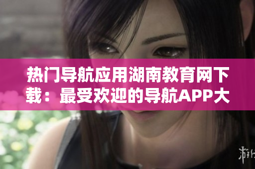 熱門導(dǎo)航應(yīng)用湖南教育網(wǎng)下載：最受歡迎的導(dǎo)航APP大熱！
