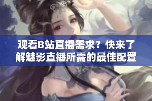 觀看B站直播需求？快來了解魅影直播所需的最佳配置啦