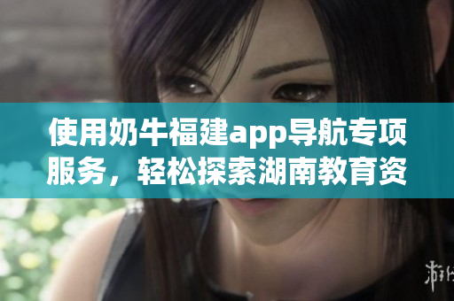 使用奶牛福建app導(dǎo)航專項(xiàng)服務(wù)，輕松探索湖南教育資源方法