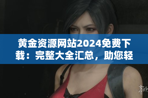 黃金資源網(wǎng)站2024免費(fèi)下載：完整大全匯總，助您輕松獲取黃金相關(guān)信息
