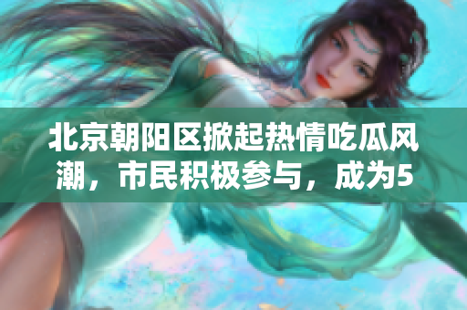 北京朝陽(yáng)區(qū)掀起熱情吃瓜風(fēng)潮，市民積極參與，成為51吃瓜熱點(diǎn)