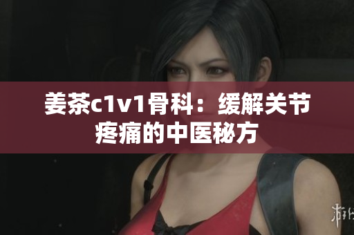 姜茶c1v1骨科：緩解關(guān)節(jié)疼痛的中醫(yī)秘方