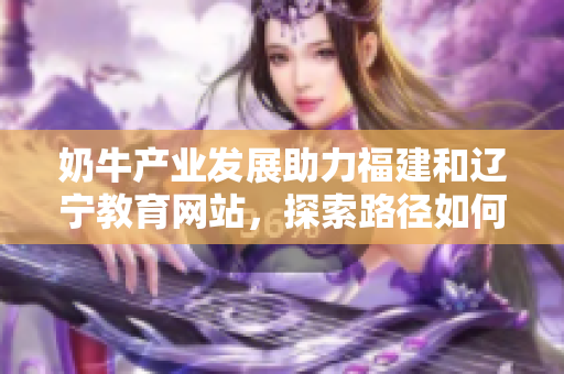 奶牛產(chǎn)業(yè)發(fā)展助力福建和遼寧教育網(wǎng)站，探索路徑如何助力農(nóng)村教育發(fā)展