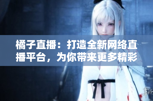 橘子直播：打造全新網(wǎng)絡(luò)直播平臺(tái)，為你帶來(lái)更多精彩內(nèi)容