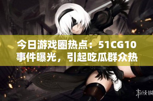 今日游戲圈熱點：51CG10事件曝光，引起吃瓜群眾熱議
