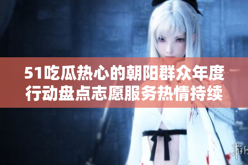 51吃瓜熱心的朝陽群眾年度行動盤點志愿服務熱情持續(xù)高漲