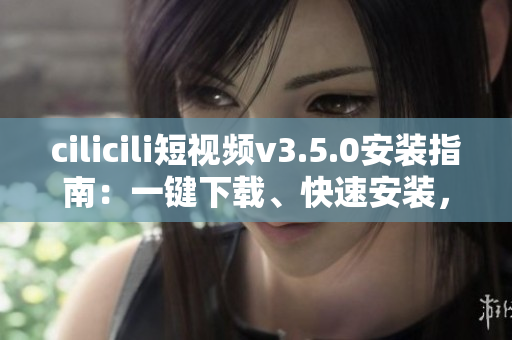 cilicili短視頻v3.5.0安裝指南：一鍵下載、快速安裝，輕松暢享精彩內容