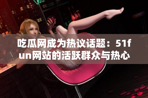 吃瓜網成為熱議話題：51fun網站的活躍群眾與熱心討論