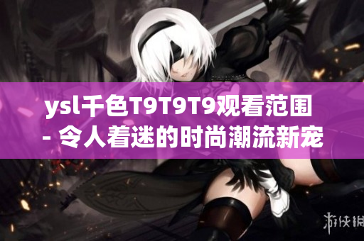 ysl千色T9T9T9觀看范圍 - 令人著迷的時(shí)尚潮流新寵，綻放個(gè)性魅力