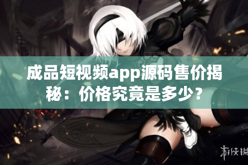 成品短視頻app源碼售價揭秘：價格究竟是多少？