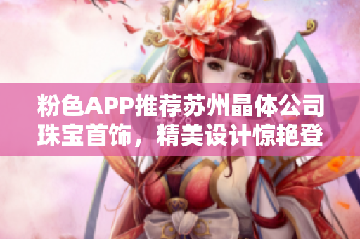 粉色APP推薦蘇州晶體公司珠寶首飾，精美設(shè)計驚艷登場